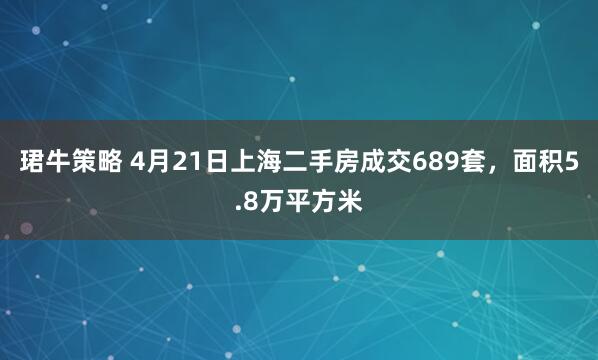 珺牛策略 4月21日上海二手房成交689套，面积5.8万平方米