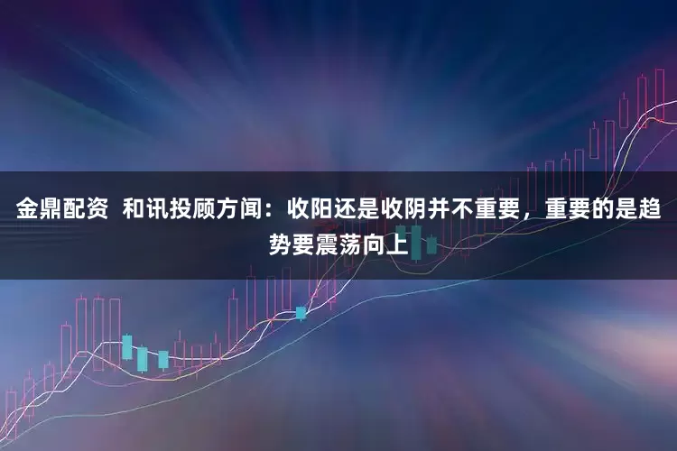 金鼎配资  和讯投顾方闻：收阳还是收阴并不重要，重要的是趋势要震荡向上