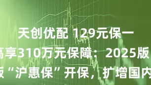 天创优配 129元保一年，最高享310万元保障：2025版“沪惠保”开保，扩增国内外特药种类