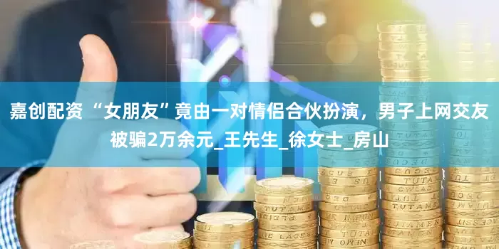 嘉创配资 “女朋友”竟由一对情侣合伙扮演，男子上网交友被骗2万余元_王先生_徐女士_房山
