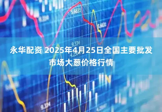 永华配资 2025年4月25日全国主要批发市场大葱价格行情