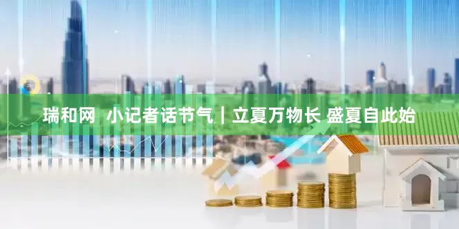 瑞和网  小记者话节气｜立夏万物长 盛夏自此始