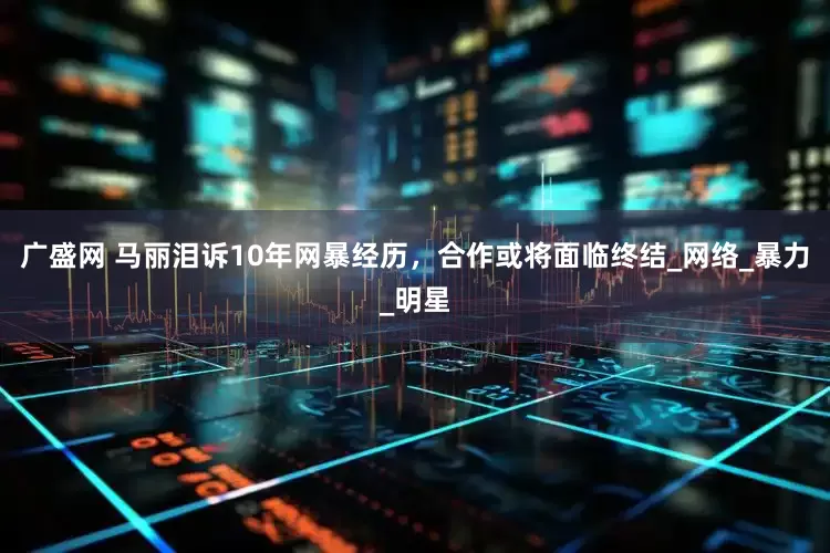 广盛网 马丽泪诉10年网暴经历，合作或将面临终结_网络_暴力_明星