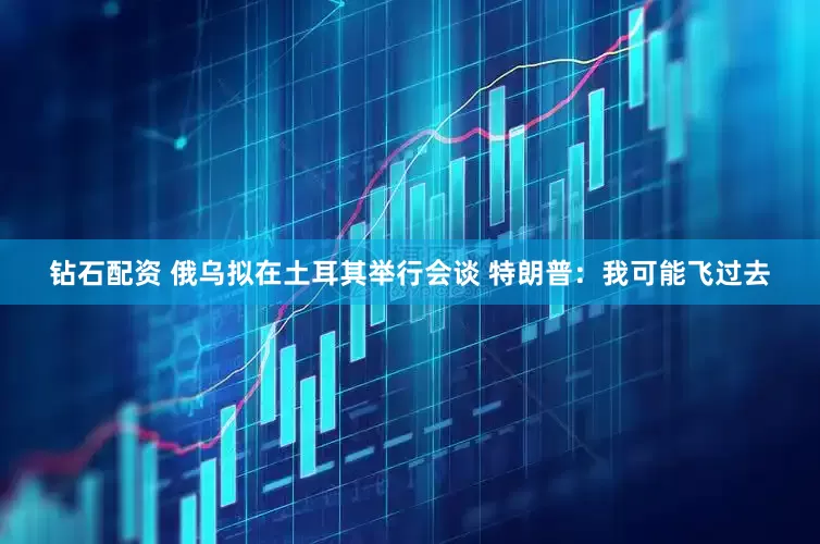 钻石配资 俄乌拟在土耳其举行会谈 特朗普：我可能飞过去