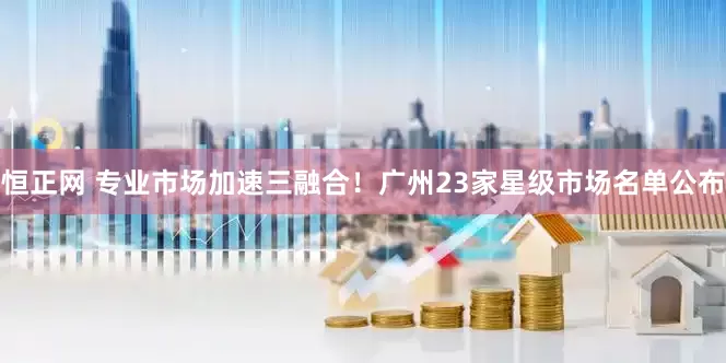 恒正网 专业市场加速三融合！广州23家星级市场名单公布
