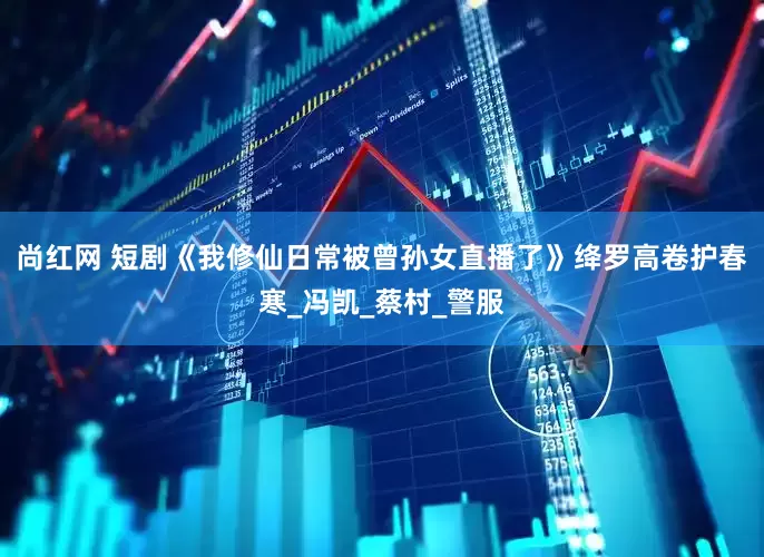 尚红网 短剧《我修仙日常被曾孙女直播了》绛罗高卷护春寒_冯凯_蔡村_警服