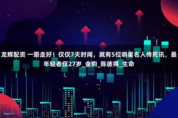 龙辉配资 一路走好！仅仅7天时间，就有5位明星名人传死讯，最年轻者仅27岁_金昀_陈彼得_生命