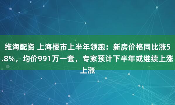 维海配资 上海楼市上半年领跑：新房价格同比涨5.8%，均价991万一套，专家预计下半年或继续上涨