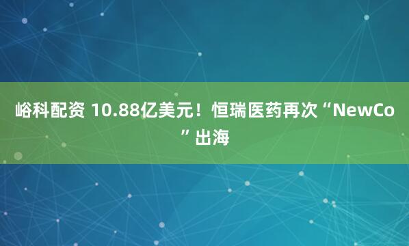 峪科配资 10.88亿美元！恒瑞医药再次“NewCo”出海
