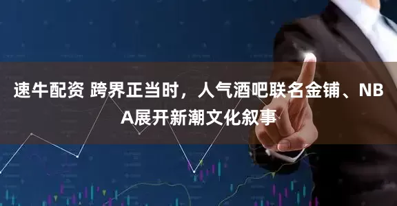 速牛配资 跨界正当时，人气酒吧联名金铺、NBA展开新潮文化叙事