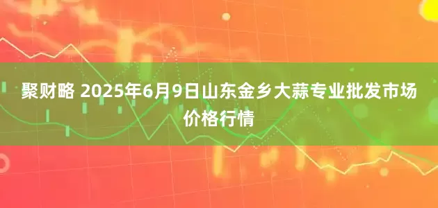 聚财略 2025年6月9日山东金乡大蒜专业批发市场价格行情