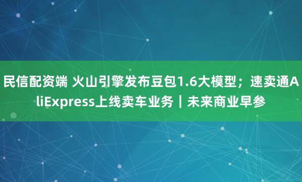 民信配资端 火山引擎发布豆包1.6大模型;速卖通AliExpress上线卖车业务|未来商业早参