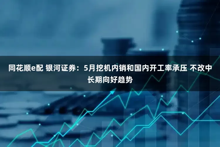 同花顺e配 银河证券:5月挖机内销和国内开工率承压 不改中长期向好趋势