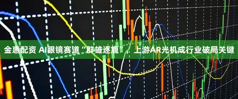 金惠配资 AI眼镜赛道“群雄逐鹿”,上游AR光机成行业破局关键