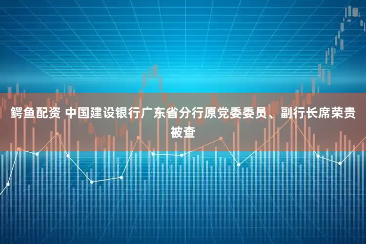 鳄鱼配资 中国建设银行广东省分行原党委委员、副行长席荣贵被查