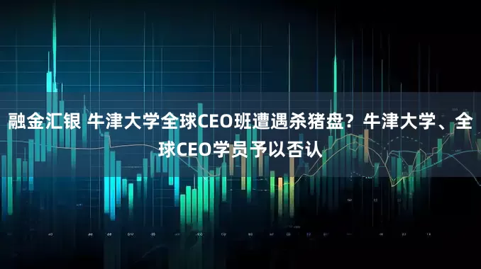 融金汇银 牛津大学全球CEO班遭遇杀猪盘？牛津大学、全球CEO学员予以否认